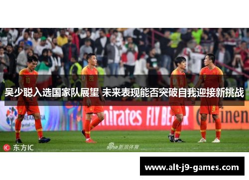 吴少聪入选国家队展望 未来表现能否突破自我迎接新挑战