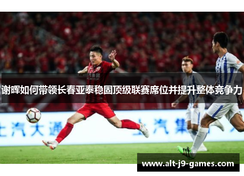 谢晖如何带领长春亚泰稳固顶级联赛席位并提升整体竞争力