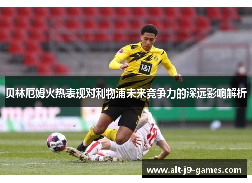 贝林厄姆火热表现对利物浦未来竞争力的深远影响解析