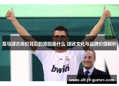 皇马球衣高价背后的原因是什么 球迷文化与品牌价值解析 皇马球衣高价背后的原因是什么 球迷文化与品牌价值解析