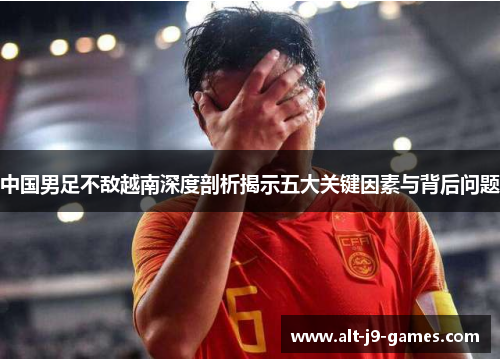 中国男足不敌越南深度剖析揭示五大关键因素与背后问题 中国男足不敌越南深度剖析揭示五大关键因素与背后问题