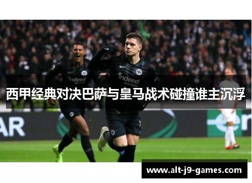 西甲经典对决巴萨与皇马战术碰撞谁主沉浮