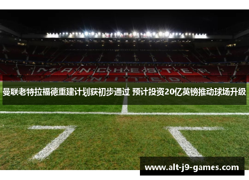 曼联老特拉福德重建计划获初步通过 预计投资20亿英镑推动球场升级 曼联老特拉福德重建计划获初步通过 预计投资20亿英镑推动球场升级